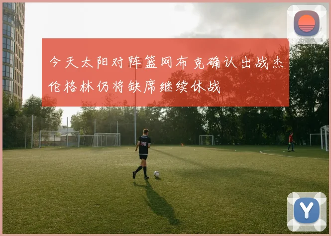 今天太阳对阵篮网布克确认出战杰伦格林仍将缺席继续休战