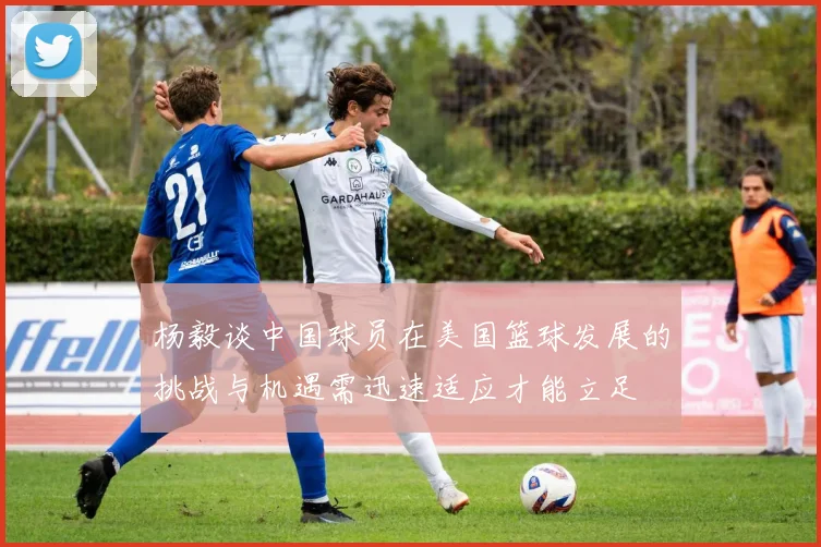 杨毅谈中国球员在美国篮球发展的挑战与机遇需迅速适应才能立足