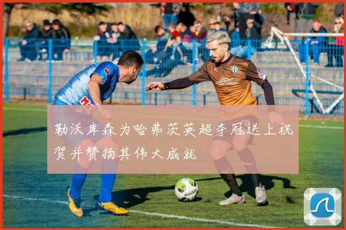 勒沃库森为哈弗茨英超夺冠送上祝贺并赞扬其伟大成就