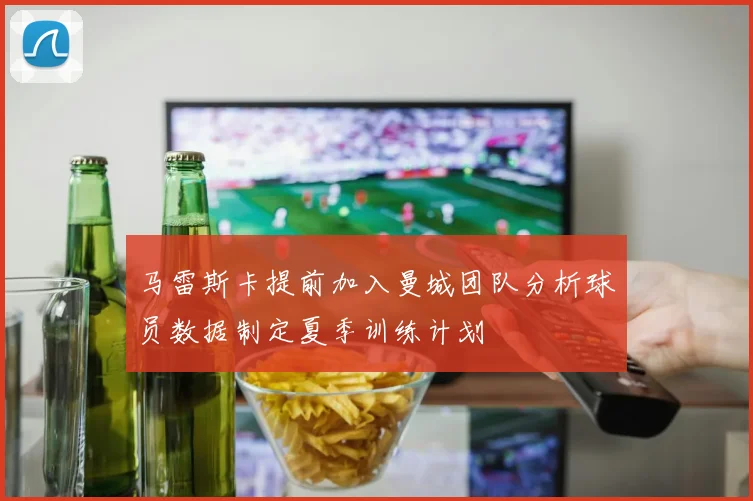马雷斯卡提前加入曼城团队分析球员数据制定夏季训练计划