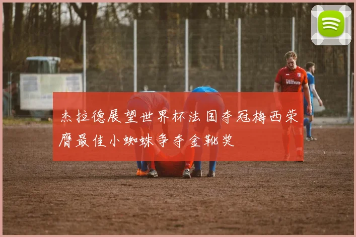 杰拉德展望世界杯法国夺冠梅西荣膺最佳小蜘蛛争夺金靴奖