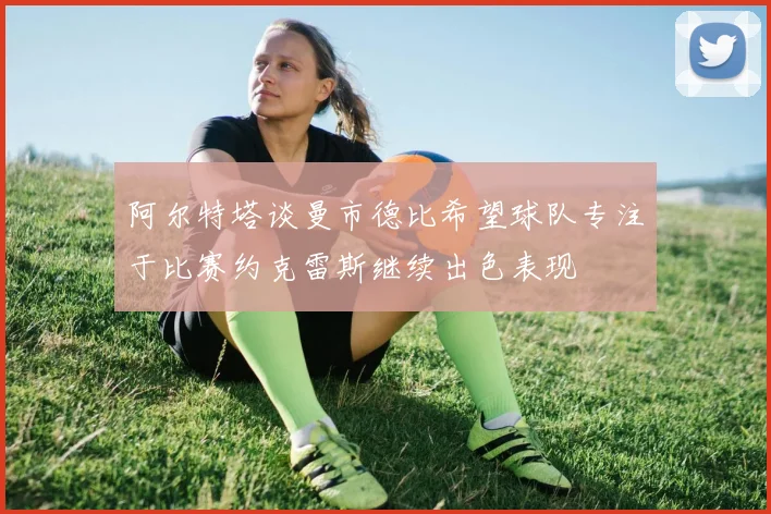 阿尔特塔谈曼市德比希望球队专注于比赛约克雷斯继续出色表现