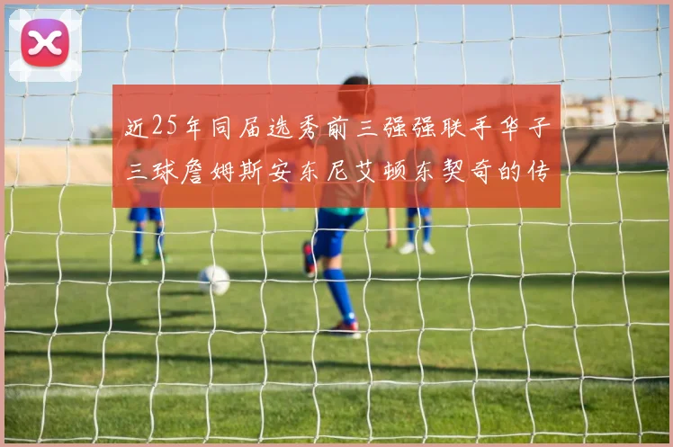 近25年同届选秀前三强强联手华子三球詹姆斯安东尼艾顿东契奇的传奇故事