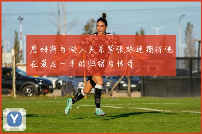 詹姆斯与湖人关系紧张球迷期待他在最后一季的归宿与传奇