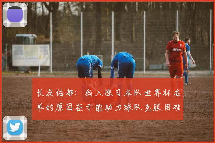 长友佑都：我入选日本队世界杯名单的原因在于能助力球队克服困难