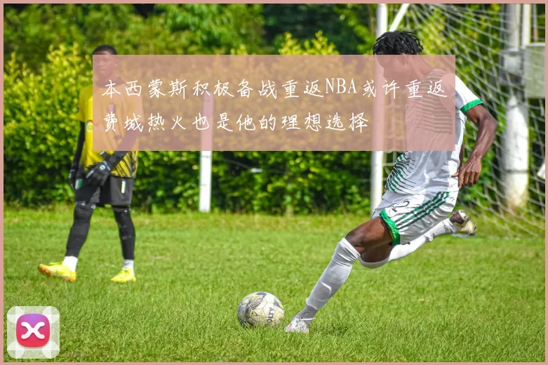 本西蒙斯积极备战重返NBA或许重返费城热火也是他的理想选择