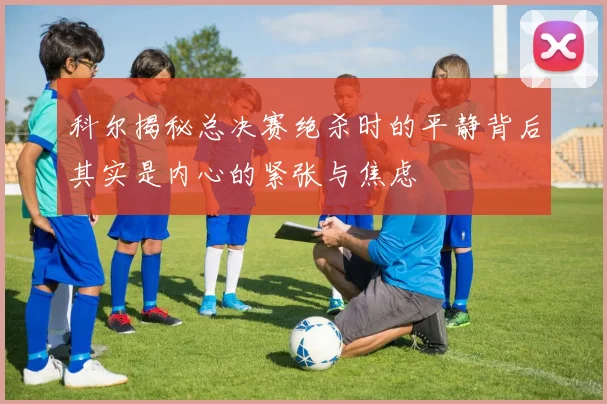 科尔揭秘总决赛绝杀时的平静背后其实是内心的紧张与焦虑