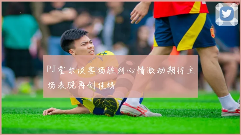 PJ霍尔谈客场胜利心情激动期待主场表现再创佳绩