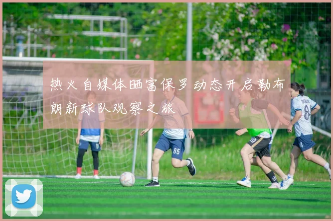 热火自媒体晒富保罗动态开启勒布朗新球队观察之旅
