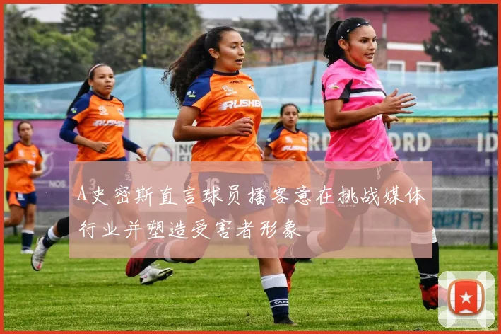 A史密斯直言球员播客意在挑战媒体行业并塑造受害者形象