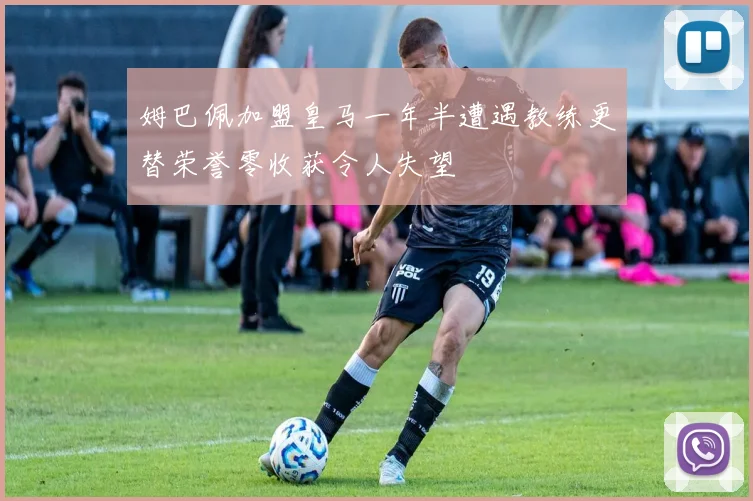 姆巴佩加盟皇马一年半遭遇教练更替荣誉零收获令人失望