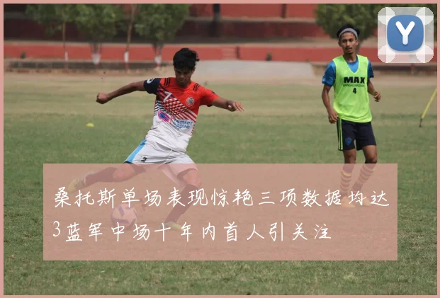 桑托斯单场表现惊艳三项数据均达3蓝军中场十年内首人引关注